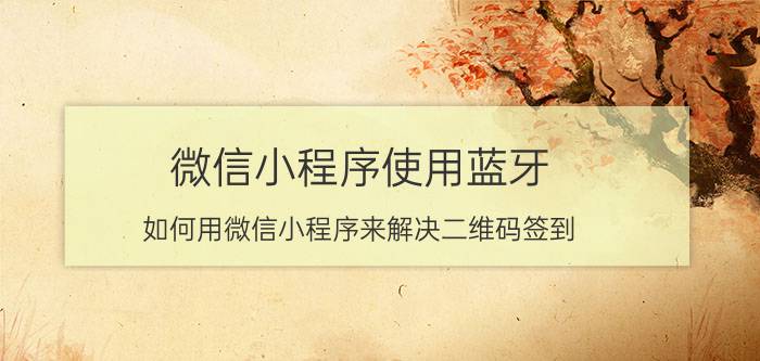 微信小程序使用蓝牙 如何用微信小程序来解决二维码签到，巡更巡检中的作弊问题？